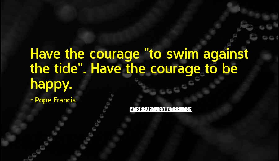 Pope Francis Quotes: Have the courage "to swim against the tide". Have the courage to be happy.