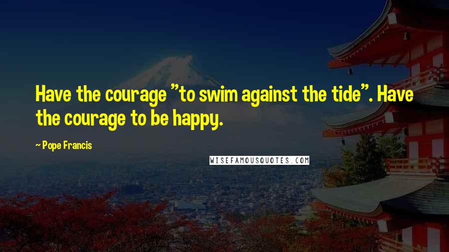 Pope Francis Quotes: Have the courage "to swim against the tide". Have the courage to be happy.