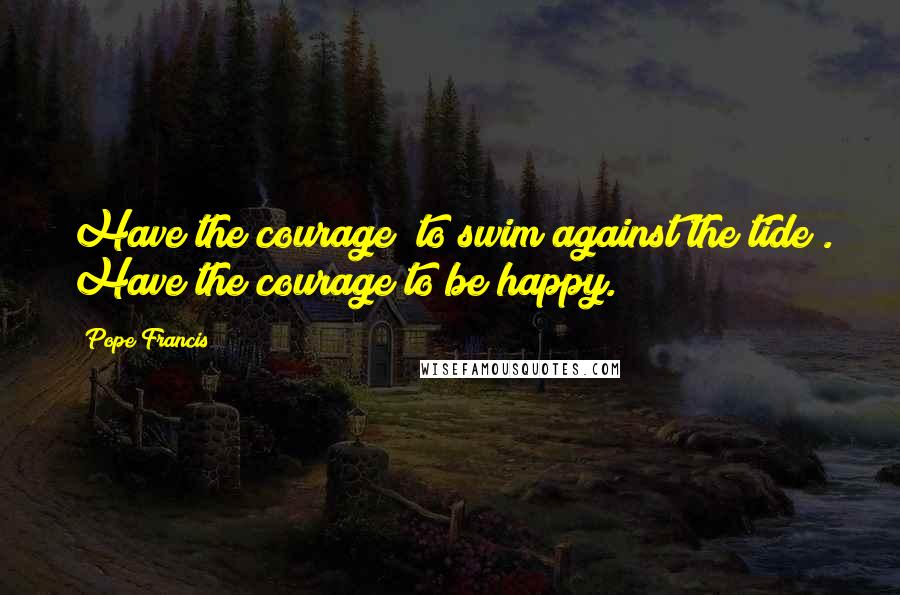 Pope Francis Quotes: Have the courage "to swim against the tide". Have the courage to be happy.