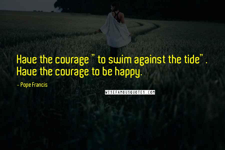 Pope Francis Quotes: Have the courage "to swim against the tide". Have the courage to be happy.