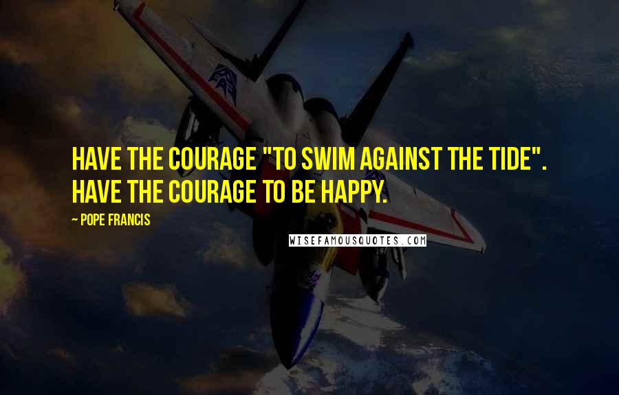 Pope Francis Quotes: Have the courage "to swim against the tide". Have the courage to be happy.