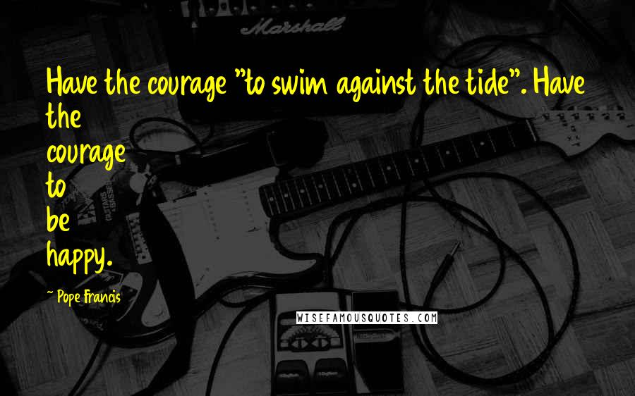 Pope Francis Quotes: Have the courage "to swim against the tide". Have the courage to be happy.