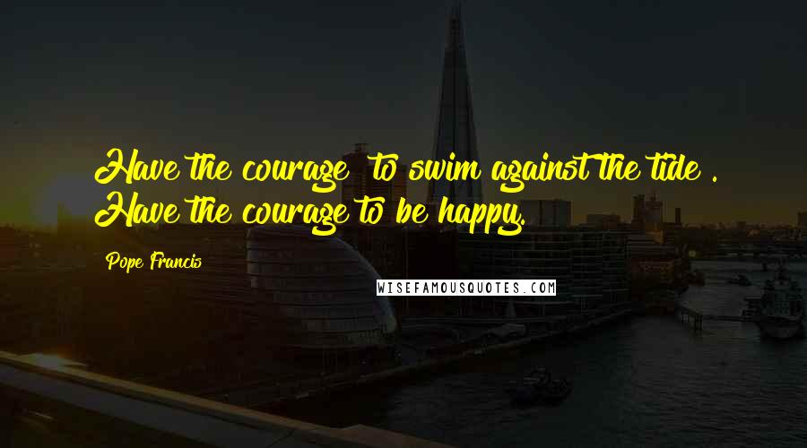 Pope Francis Quotes: Have the courage "to swim against the tide". Have the courage to be happy.