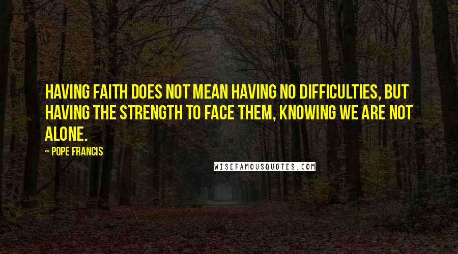 Pope Francis Quotes: Having faith does not mean having no difficulties, but having the strength to face them, knowing we are not alone.