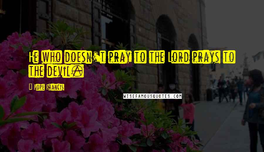 Pope Francis Quotes: He who doesn't pray to the Lord prays to the devil.