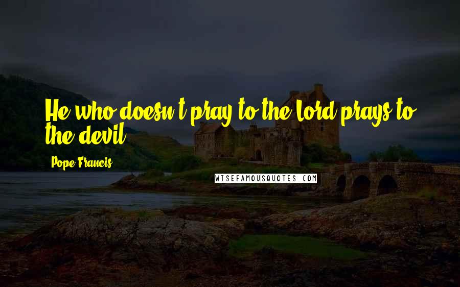 Pope Francis Quotes: He who doesn't pray to the Lord prays to the devil.