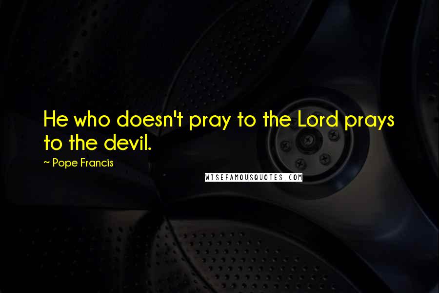 Pope Francis Quotes: He who doesn't pray to the Lord prays to the devil.