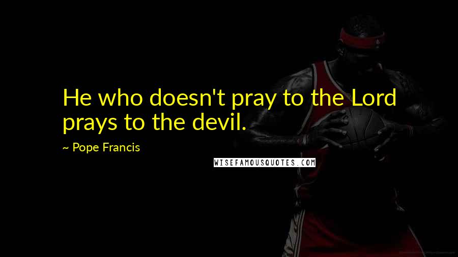 Pope Francis Quotes: He who doesn't pray to the Lord prays to the devil.