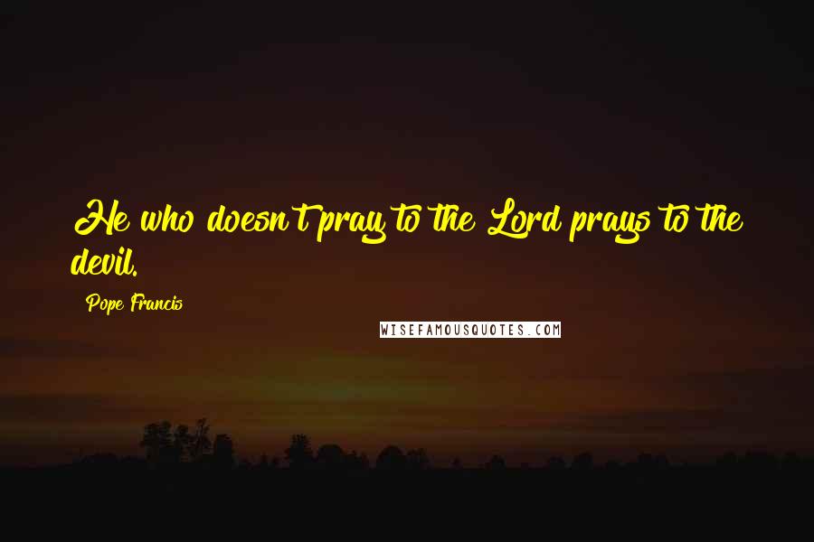 Pope Francis Quotes: He who doesn't pray to the Lord prays to the devil.