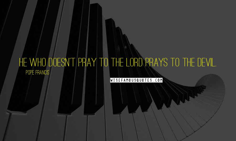 Pope Francis Quotes: He who doesn't pray to the Lord prays to the devil.