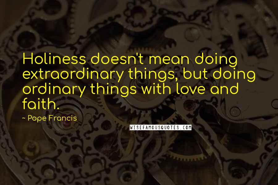 Pope Francis Quotes: Holiness doesn't mean doing extraordinary things, but doing ordinary things with love and faith.