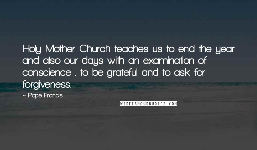 Pope Francis Quotes: Holy Mother Church teaches us to end the year and also our days with an examination of conscience ... to be grateful and to ask for forgiveness.