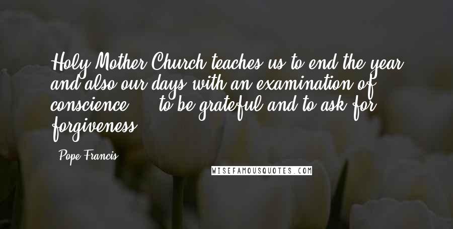 Pope Francis Quotes: Holy Mother Church teaches us to end the year and also our days with an examination of conscience ... to be grateful and to ask for forgiveness.