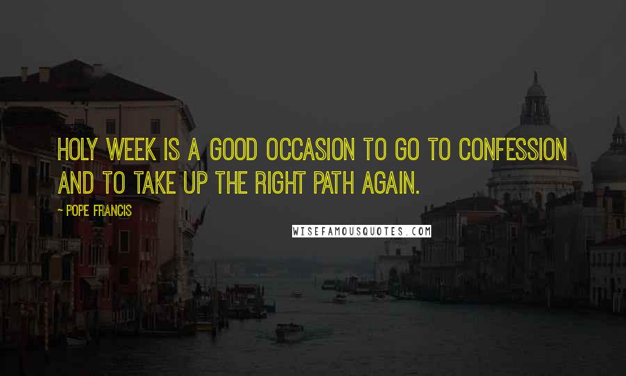 Pope Francis Quotes: Holy Week is a good occasion to go to confession and to take up the right path again.