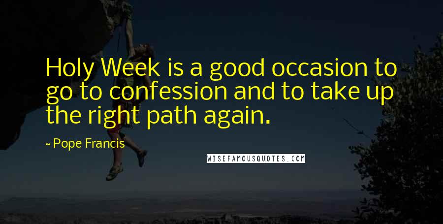 Pope Francis Quotes: Holy Week is a good occasion to go to confession and to take up the right path again.