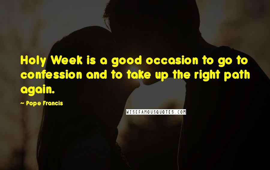 Pope Francis Quotes: Holy Week is a good occasion to go to confession and to take up the right path again.