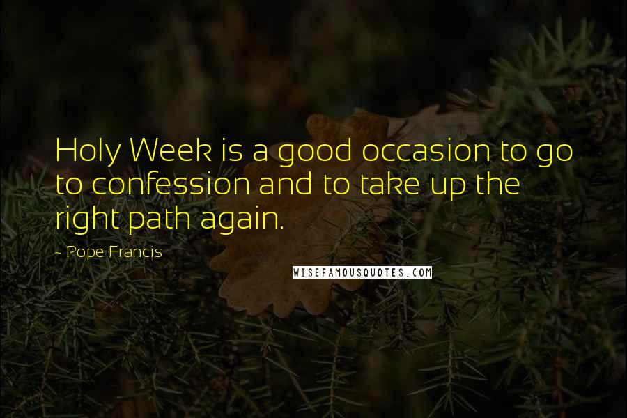 Pope Francis Quotes: Holy Week is a good occasion to go to confession and to take up the right path again.