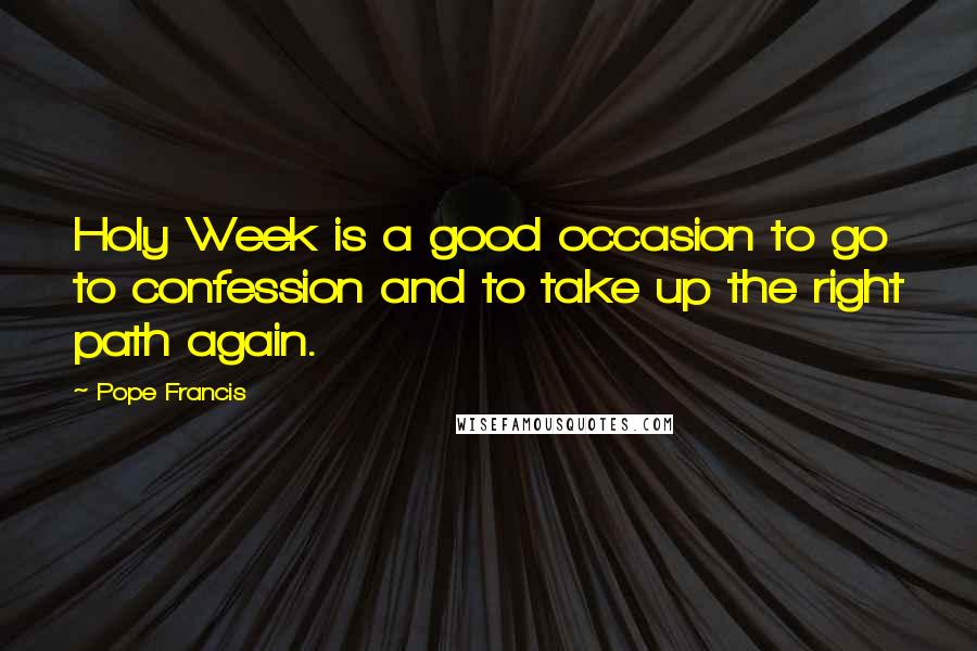 Pope Francis Quotes: Holy Week is a good occasion to go to confession and to take up the right path again.