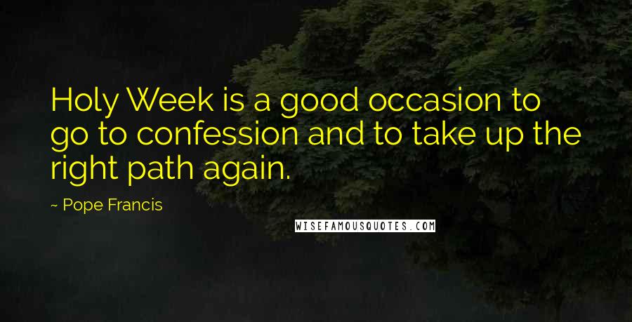 Pope Francis Quotes: Holy Week is a good occasion to go to confession and to take up the right path again.