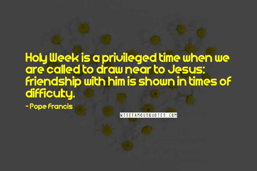 Pope Francis Quotes: Holy Week is a privileged time when we are called to draw near to Jesus: friendship with him is shown in times of difficulty.