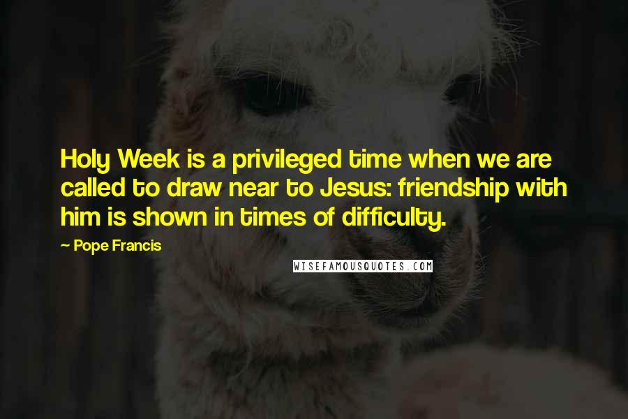 Pope Francis Quotes: Holy Week is a privileged time when we are called to draw near to Jesus: friendship with him is shown in times of difficulty.