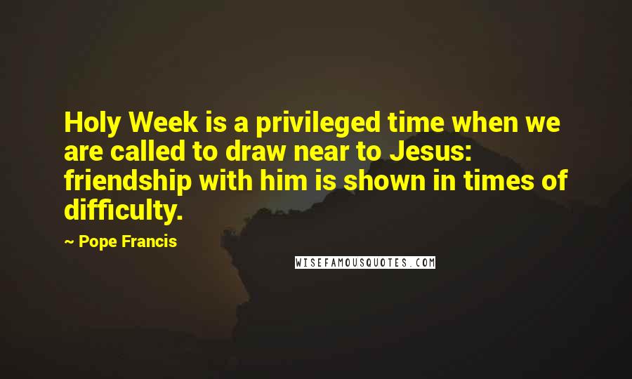 Pope Francis Quotes: Holy Week is a privileged time when we are called to draw near to Jesus: friendship with him is shown in times of difficulty.