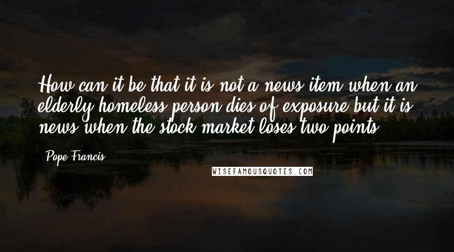 Pope Francis Quotes: How can it be that it is not a news item when an elderly homeless person dies of exposure but it is news when the stock market loses two points?