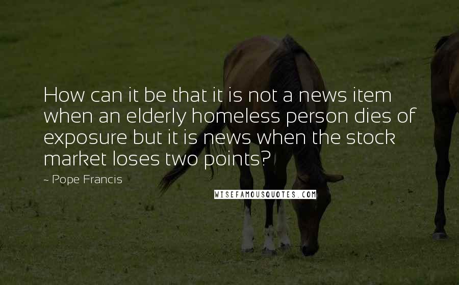 Pope Francis Quotes: How can it be that it is not a news item when an elderly homeless person dies of exposure but it is news when the stock market loses two points?