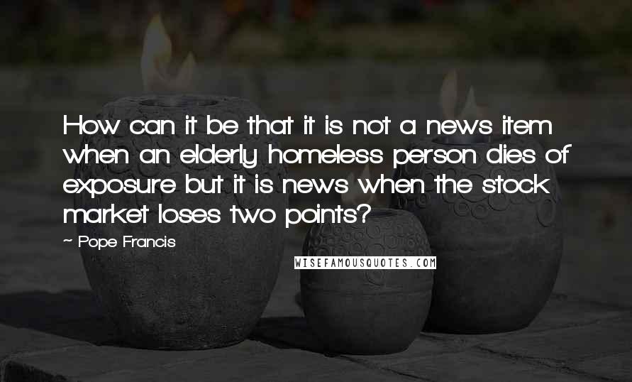 Pope Francis Quotes: How can it be that it is not a news item when an elderly homeless person dies of exposure but it is news when the stock market loses two points?