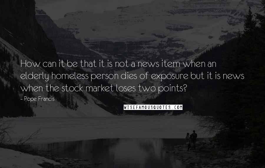 Pope Francis Quotes: How can it be that it is not a news item when an elderly homeless person dies of exposure but it is news when the stock market loses two points?