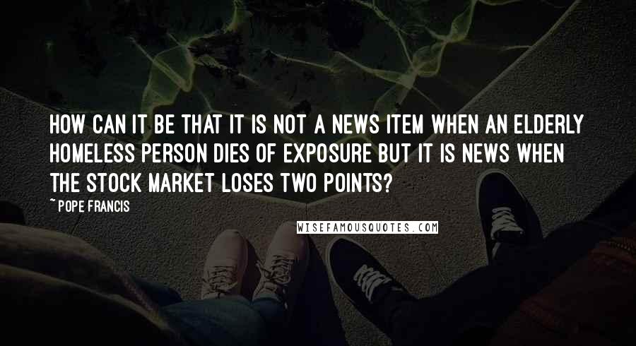 Pope Francis Quotes: How can it be that it is not a news item when an elderly homeless person dies of exposure but it is news when the stock market loses two points?