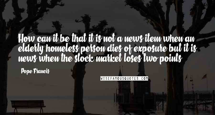 Pope Francis Quotes: How can it be that it is not a news item when an elderly homeless person dies of exposure but it is news when the stock market loses two points?