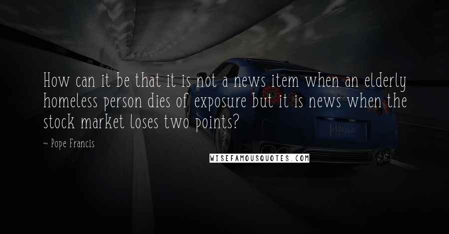 Pope Francis Quotes: How can it be that it is not a news item when an elderly homeless person dies of exposure but it is news when the stock market loses two points?