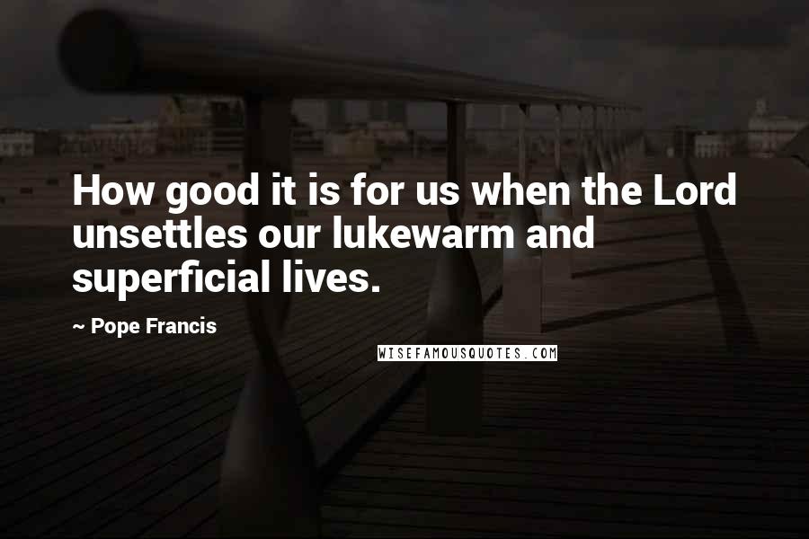 Pope Francis Quotes: How good it is for us when the Lord unsettles our lukewarm and superficial lives.