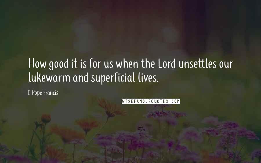 Pope Francis Quotes: How good it is for us when the Lord unsettles our lukewarm and superficial lives.