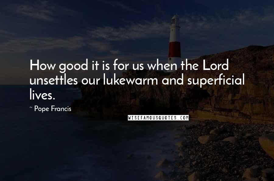 Pope Francis Quotes: How good it is for us when the Lord unsettles our lukewarm and superficial lives.