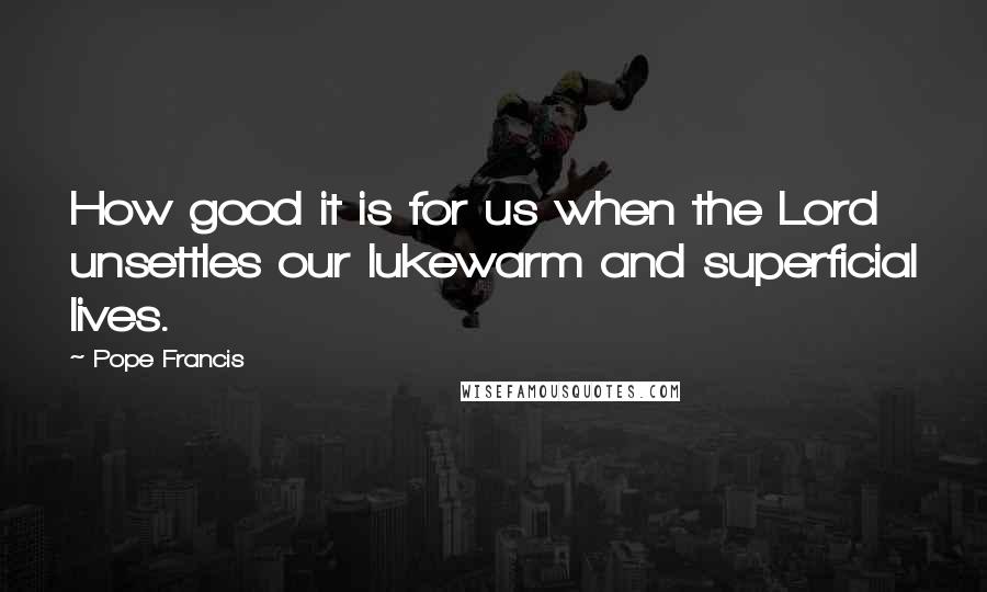 Pope Francis Quotes: How good it is for us when the Lord unsettles our lukewarm and superficial lives.