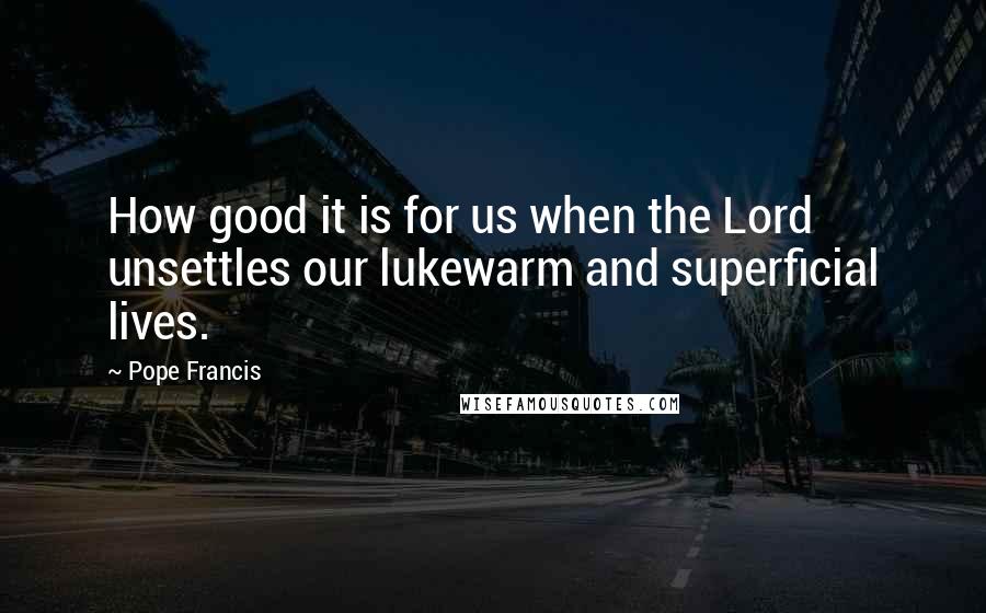 Pope Francis Quotes: How good it is for us when the Lord unsettles our lukewarm and superficial lives.