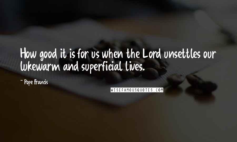 Pope Francis Quotes: How good it is for us when the Lord unsettles our lukewarm and superficial lives.