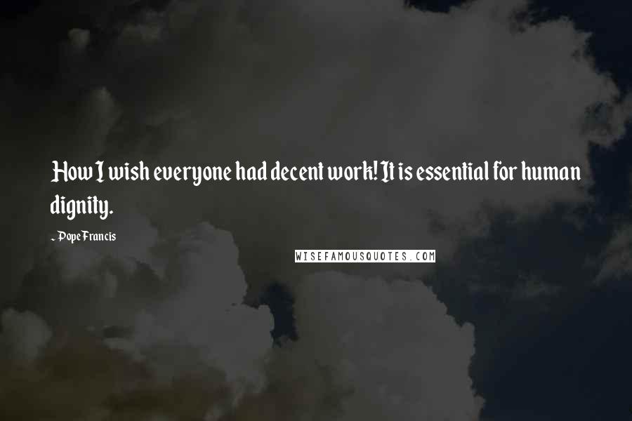 Pope Francis Quotes: How I wish everyone had decent work! It is essential for human dignity.