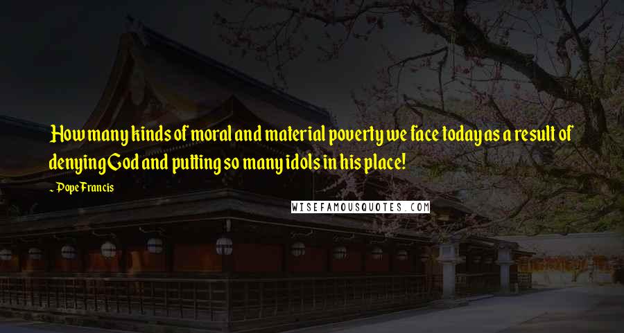 Pope Francis Quotes: How many kinds of moral and material poverty we face today as a result of denying God and putting so many idols in his place!
