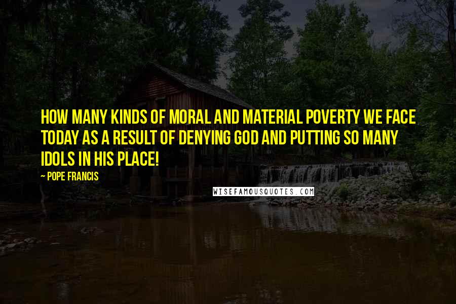 Pope Francis Quotes: How many kinds of moral and material poverty we face today as a result of denying God and putting so many idols in his place!