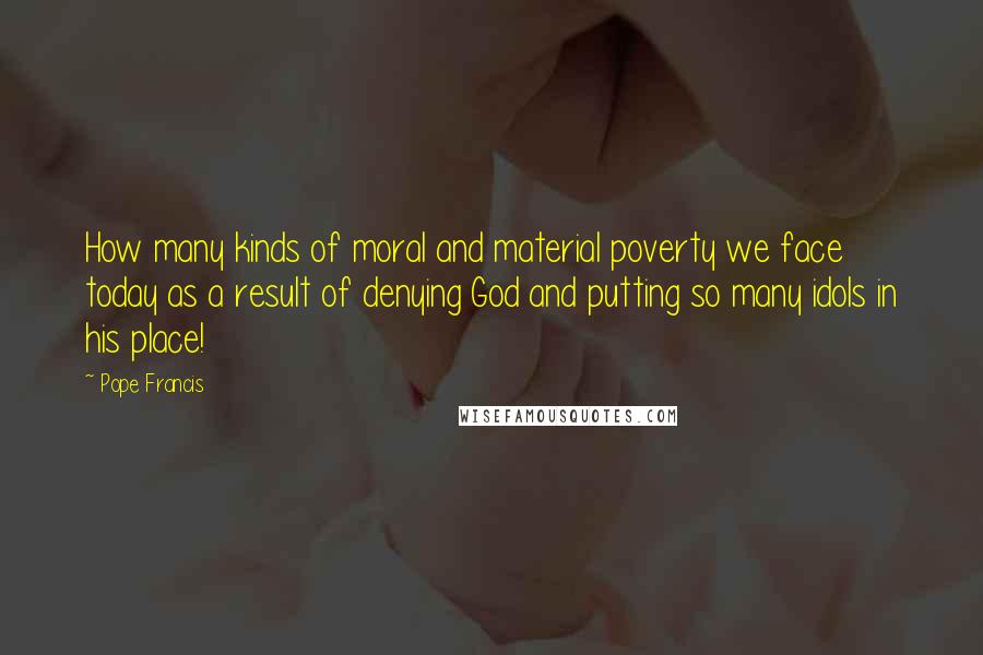 Pope Francis Quotes: How many kinds of moral and material poverty we face today as a result of denying God and putting so many idols in his place!