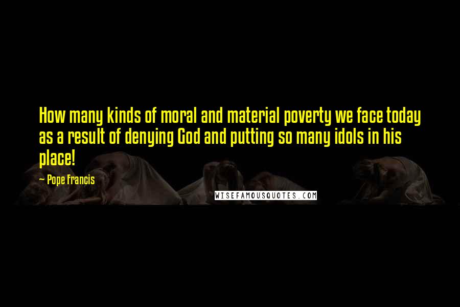 Pope Francis Quotes: How many kinds of moral and material poverty we face today as a result of denying God and putting so many idols in his place!