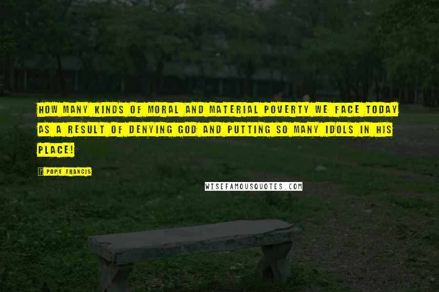 Pope Francis Quotes: How many kinds of moral and material poverty we face today as a result of denying God and putting so many idols in his place!