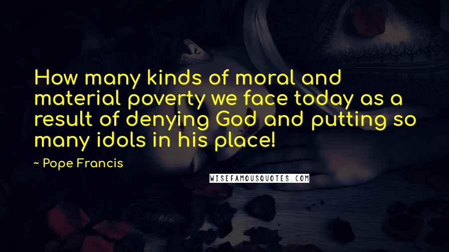 Pope Francis Quotes: How many kinds of moral and material poverty we face today as a result of denying God and putting so many idols in his place!