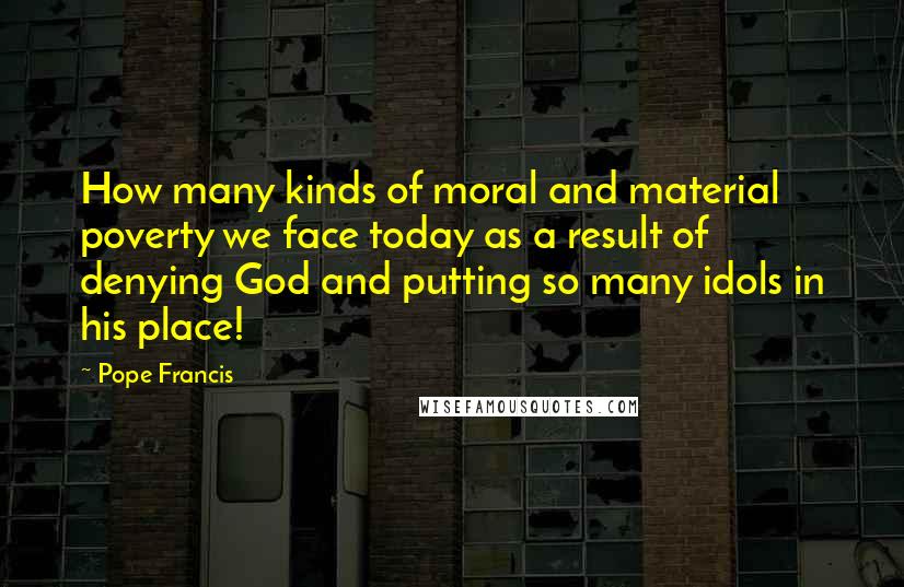 Pope Francis Quotes: How many kinds of moral and material poverty we face today as a result of denying God and putting so many idols in his place!