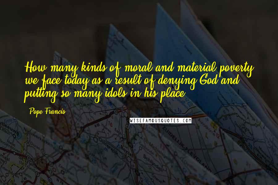 Pope Francis Quotes: How many kinds of moral and material poverty we face today as a result of denying God and putting so many idols in his place!