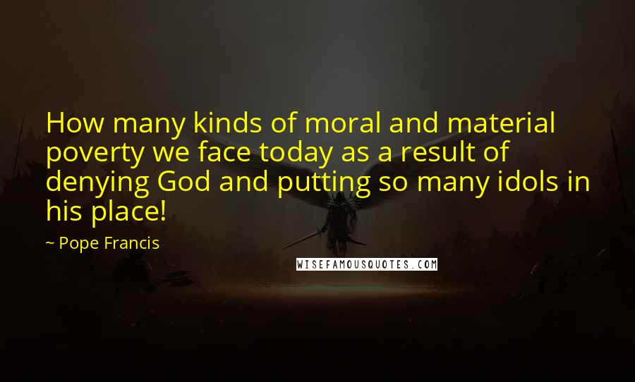 Pope Francis Quotes: How many kinds of moral and material poverty we face today as a result of denying God and putting so many idols in his place!