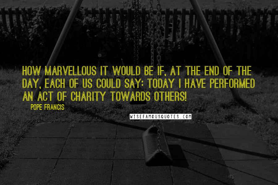 Pope Francis Quotes: How marvellous it would be if, at the end of the day, each of us could say: today I have performed an act of charity towards others!